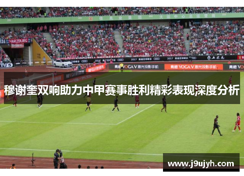 穆谢奎双响助力中甲赛事胜利精彩表现深度分析 穆谢奎双响助力中甲赛事胜利精彩表现深度分析