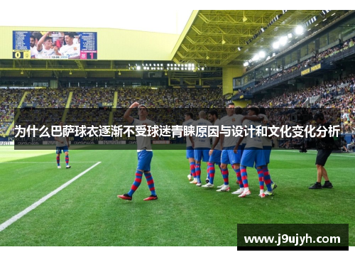 为什么巴萨球衣逐渐不受球迷青睐原因与设计和文化变化分析 为什么巴萨球衣逐渐不受球迷青睐原因与设计和文化变化分析