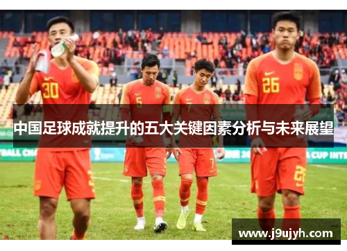 中国足球成就提升的五大关键因素分析与未来展望 中国足球成就提升的五大关键因素分析与未来展望