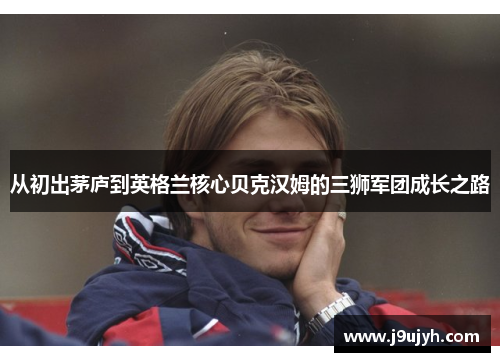 从初出茅庐到英格兰核心贝克汉姆的三狮军团成长之路 从初出茅庐到英格兰核心贝克汉姆的三狮军团成长之路