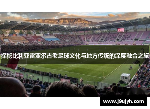 探秘比利亚雷亚尔古老足球文化与地方传统的深度融合之旅