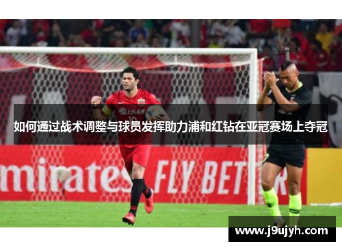 如何通过战术调整与球员发挥助力浦和红钻在亚冠赛场上夺冠